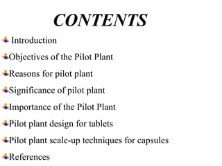 CONTENTS
Introduction
Objectives of the Pilot Plant
Reasons for pilot plant
Significance of pilot plant
Importance of the Pilot Plant
Pilot plant design for tablets
Pilot plant scale-up techniques for capsules
References
 