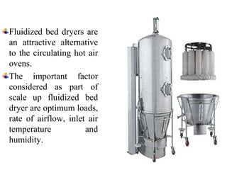 Fluidized bed dryers are
an attractive alternative
to the circulating hot air
ovens.
The important factor
considered as part of
scale up fluidized bed
dryer are optimum loads,
rate of airflow, inlet air
temperature and
humidity.
 