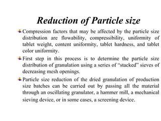 Reduction of Particle size
Compression factors that may be affected by the particle size
distribution are flowability, compressibility, uniformity of
tablet weight, content uniformity, tablet hardness, and tablet
color uniformity.
First step in this process is to determine the particle size
distribution of granulation using a series of “stacked” sieves of
decreasing mesh openings.
Particle size reduction of the dried granulation of production
size batches can be carried out by passing all the material
through an oscillating granulator, a hammer mill, a mechanical
sieving device, or in some cases, a screening device.
 