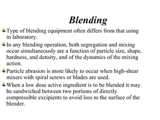 Blending
Type of blending equipment often differs from that using
in laboratory.
In any blending operation, both segregation and mixing
occur simultaneously are a function of particle size, shape,
hardness, and density, and of the dynamics of the mixing
action.
Particle abrasion is more likely to occur when high-shear
mixers with spiral screws or blades are used.
When a low dose active ingredient is to be blended it may
be sandwiched between two portions of directly
compressible excipients to avoid loss to the surface of the
blender.
 