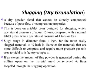 Slugging (Dry Granulation)
A dry powder blend that cannot be directly compressed
because of poor flow or compression properties.
This is done on a tablet press designed for slugging, which
operates at pressures of about 15 tons, compared with a normal
tablet press, which operates at pressure of 4 tons or less.
Slugs range in diameter from 1 inch, for the more easily
slugged material, to ¾ inch in diameter for materials that are
more difficult to compress and require more pressure per unit
area to yield satisfactory compacts.
If an excessive amount of fine powder is generated during the
milling operation the material must be screened & fines
recycled through the slugging operation.
 