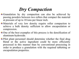 Dry Compaction
Granulation by dry compaction can also be achieved by
passing powders between two rollers that compact the material
at pressure of up to 10 tons per linear inch.
Materials of very low density require roller compaction to
achieve a bulk density sufficient to allow encapsulation or
compression.
One of the best examples of this process is the densification of
aluminum hydroxide.
Pilot plant personnel should determine whether the final drug
blend or the active ingredient could be more efficiently
processed in this manner than by conventional processing in
order to produce a granulation with the required tabletting or
encapsulation properties.
 