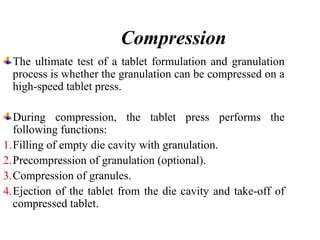 Compression
The ultimate test of a tablet formulation and granulation
process is whether the granulation can be compressed on a
high-speed tablet press.
During compression, the tablet press performs the
following functions:
1.Filling of empty die cavity with granulation.
2.Precompression of granulation (optional).
3.Compression of granules.
4.Ejection of the tablet from the die cavity and take-off of
compressed tablet.
 