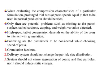 When evaluating the compression characteristics of a particular
formulation, prolonged trial runs at press speeds equal to that to be
used in normal production should be tried.
Only then are potential problems such as sticking to the punch
surface, tablet hardness, capping, and weight variation detected.
High-speed tablet compression depends on the ability of the press
to interact with granulation.
Following are the parameters to be considered while choosing
speed of press.
1.Granulation feed rate.
2.Delivery system should not change the particle size distribution.
3.System should not cause segregation of coarse and fine particles,
nor it should induce static charges.
 