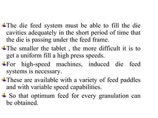 The die feed system must be able to fill the die
cavities adequately in the short period of time that
the die is passing under the feed frame.
The smaller the tablet , the more difficult it is to
get a uniform fill a high press speeds.
For high-speed machines, induced die feed
systems is necessary.
These are available with a variety of feed paddles
and with variable speed capabilities.
So that optimum feed for every granulation can
be obtained.
 