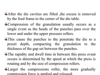 After the die cavities are filled ,the excess is removed
by the feed frame to the center of the die table.
Compression of the granulation usually occurs as a
single event as the heads of the punches pass over the
lower and under the upper pressure rollers.
This cause the punches to the penetrate the die to a
preset depth, compacting the granulation to the
thickness of the gap set between the punches.
The rapidity and dwell time in between this press event
occurs is determined by the speed at which the press is
rotating and by the size of compression rollers.
Larger the compressions roller, the more gradually
 