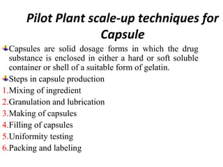 Pilot Plant scale-up techniques for
Capsule
Capsules are solid dosage forms in which the drug
substance is enclosed in either a hard or soft soluble
container or shell of a suitable form of gelatin.
Steps in capsule production
1.Mixing of ingredient
2.Granulation and lubrication
3.Making of capsules
4.Filling of capsules
5.Uniformity testing
6.Packing and labeling
 