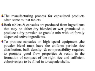 The manufacturing process for capsulated products
often same to that tablets.
Both tablets & capsules are produced from ingredients
that may be either dry blended or wet granulated to
produce a dry powder or granule mix with uniformly
dispersed active ingredients.
To produce capsules on high speed equipment ,the
powder blend must have the uniform particle size
distribution, bulk density & compressibility required
to promote good flow properties & result in the
formation of compact of the right size and sufficient
cohesiveness to be filled in to capsule shells.
 