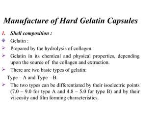 Manufacture of Hard Gelatin Capsules
1. Shell composition :
Gelatin :
 Prepared by the hydrolysis of collagen.
 Gelatin in its chemical and physical properties, depending
upon the source of the collagen and extraction.
 There are two basic types of gelatin:
Type – A and Type – B.
 The two types can be differentiated by their isoelectric points
(7.0 – 9.0 for type A and 4.8 – 5.0 for type B) and by their
viscosity and film forming characteristics.
 