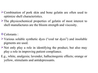 Combination of pork skin and bone gelatin are often used to
optimize shell characteristics.
The physicochemical properties of gelatin of most interest to
shell manufactures are the bloom strength and viscosity.
Colorants :
Various soluble synthetic dyes (“coal tar dyes”) and insoluble
pigments are used.
Not only play a role in identifying the product, but also may
play a role in improving patient compliance.
E.g., white, analgesia; lavender, hallucinogenic effects; orange or
yellow, stimulants and antidepressants.
 
