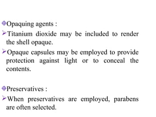 Opaquing agents :
Titanium dioxide may be included to render
the shell opaque.
Opaque capsules may be employed to provide
protection against light or to conceal the
contents.
Preservatives :
When preservatives are employed, parabens
are often selected.
 
