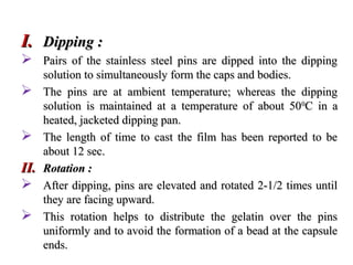 I.
I. Dipping :
Dipping :
 Pairs of the stainless steel pins are dipped into the dipping
Pairs of the stainless steel pins are dipped into the dipping
solution to simultaneously form the caps and bodies.
solution to simultaneously form the caps and bodies.
 The pins are at ambient temperature; whereas the dipping
The pins are at ambient temperature; whereas the dipping
solution is maintained at a temperature of about 50
solution is maintained at a temperature of about 500
0
C in a
C in a
heated, jacketed dipping pan.
heated, jacketed dipping pan.
 The length of time to cast the film has been reported to be
The length of time to cast the film has been reported to be
about 12 sec.
about 12 sec.
II.
II. Rotation :
Rotation :
 After dipping, pins are elevated and rotated 2-1/2 times until
After dipping, pins are elevated and rotated 2-1/2 times until
they are facing upward.
they are facing upward.
 This rotation helps to distribute the gelatin over the pins
This rotation helps to distribute the gelatin over the pins
uniformly and to avoid the formation of a bead at the capsule
uniformly and to avoid the formation of a bead at the capsule
ends.
ends.
 