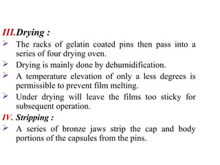 III.Drying :
 The racks of gelatin coated pins then pass into a
series of four drying oven.
 Drying is mainly done by dehumidification.
 A temperature elevation of only a less degrees is
permissible to prevent film melting.
 Under drying will leave the films too sticky for
subsequent operation.
IV. Stripping :
 A series of bronze jaws strip the cap and body
portions of the capsules from the pins.
 