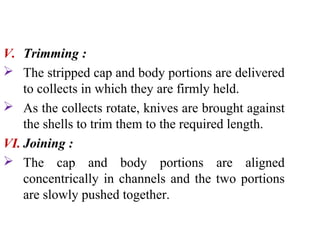 V. Trimming :
 The stripped cap and body portions are delivered
to collects in which they are firmly held.
 As the collects rotate, knives are brought against
the shells to trim them to the required length.
VI. Joining :
 The cap and body portions are aligned
concentrically in channels and the two portions
are slowly pushed together.
 