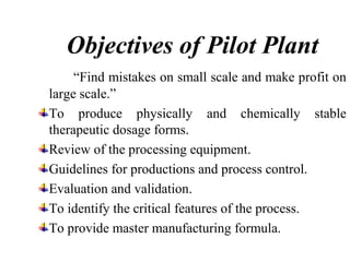 Objectives of Pilot Plant
“Find mistakes on small scale and make profit on
large scale.”
To produce physically and chemically stable
therapeutic dosage forms.
Review of the processing equipment.
Guidelines for productions and process control.
Evaluation and validation.
To identify the critical features of the process.
To provide master manufacturing formula.
 
