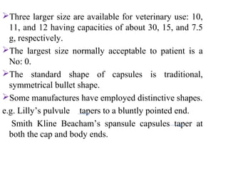 Three larger size are available for veterinary use: 10,
11, and 12 having capacities of about 30, 15, and 7.5
g, respectively.
The largest size normally acceptable to patient is a
No: 0.
The standard shape of capsules is traditional,
symmetrical bullet shape.
Some manufactures have employed distinctive shapes.
e.g. Lilly’s pulvule tapers to a bluntly pointed end.
Smith Kline Beacham’s spansule capsules taper at
both the cap and body ends.
 