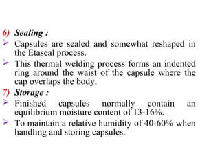 6) Sealing :
 Capsules are sealed and somewhat reshaped in
the Etaseal process.
 This thermal welding process forms an indented
ring around the waist of the capsule where the
cap overlaps the body.
7) Storage :
 Finished capsules normally contain an
equilibrium moisture content of 13-16%.
 To maintain a relative humidity of 40-60% when
handling and storing capsules.
 