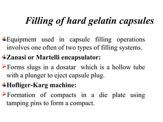 Filling of hard gelatin capsules
Equipment used in capsule filling operations
involves one often of two types of filling systems.
Zanasi or Martelli encapsulator:
Forms slugs in a dosatar which is a hollow tube
with a plunger to eject capsule plug.
Hofliger-Karg machine:
Formation of compacts in a die plate using
tamping pins to form a compact.
 