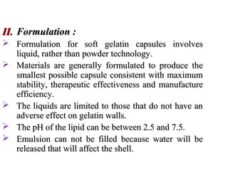 II.
II. Formulation :
Formulation :
 Formulation for soft gelatin capsules involves
Formulation for soft gelatin capsules involves
liquid, rather than powder technology.
liquid, rather than powder technology.
 Materials are generally formulated to produce the
Materials are generally formulated to produce the
smallest possible capsule consistent with maximum
smallest possible capsule consistent with maximum
stability, therapeutic effectiveness and manufacture
stability, therapeutic effectiveness and manufacture
efficiency.
efficiency.
 The liquids are limited to those that do not have an
The liquids are limited to those that do not have an
adverse effect on gelatin walls.
adverse effect on gelatin walls.
 The pH of the lipid can be between 2.5 and 7.5.
The pH of the lipid can be between 2.5 and 7.5.
 Emulsion can not be filled because water will be
Emulsion can not be filled because water will be
released that will affect the shell.
released that will affect the shell.
 
