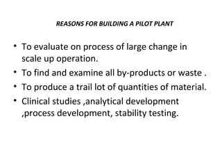 REASONS FOR BUILDING A PILOT PLANT
• To evaluate on process of large change in
scale up operation.
• To find and examine all by-products or waste .
• To produce a trail lot of quantities of material.
• Clinical studies ,analytical development
,process development, stability testing.
 