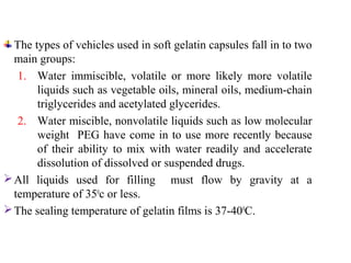 The types of vehicles used in soft gelatin capsules fall in to two
main groups:
1. Water immiscible, volatile or more likely more volatile
liquids such as vegetable oils, mineral oils, medium-chain
triglycerides and acetylated glycerides.
2. Water miscible, nonvolatile liquids such as low molecular
weight PEG have come in to use more recently because
of their ability to mix with water readily and accelerate
dissolution of dissolved or suspended drugs.
All liquids used for filling must flow by gravity at a
temperature of 350
c or less.
The sealing temperature of gelatin films is 37-400
C.
 