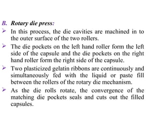 B. Rotary die press:
 In this process, the die cavities are machined in to
the outer surface of the two rollers.
 The die pockets on the left hand roller form the left
side of the capsule and the die pockets on the right
hand roller form the right side of the capsule.
 Two plasticized gelatin ribbons are continuously and
simultaneously fed with the liquid or paste fill
between the rollers of the rotary die mechanism.
 As the die rolls rotate, the convergence of the
matching die pockets seals and cuts out the filled
capsules.
 