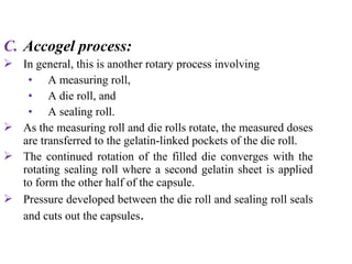 C. Accogel process:
 In general, this is another rotary process involving
• A measuring roll,
• A die roll, and
• A sealing roll.
 As the measuring roll and die rolls rotate, the measured doses
are transferred to the gelatin-linked pockets of the die roll.
 The continued rotation of the filled die converges with the
rotating sealing roll where a second gelatin sheet is applied
to form the other half of the capsule.
 Pressure developed between the die roll and sealing roll seals
and cuts out the capsules.
 
