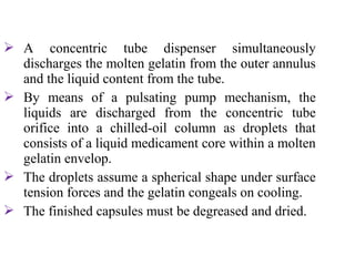  A concentric tube dispenser simultaneously
discharges the molten gelatin from the outer annulus
and the liquid content from the tube.
 By means of a pulsating pump mechanism, the
liquids are discharged from the concentric tube
orifice into a chilled-oil column as droplets that
consists of a liquid medicament core within a molten
gelatin envelop.
 The droplets assume a spherical shape under surface
tension forces and the gelatin congeals on cooling.
 The finished capsules must be degreased and dried.
 
