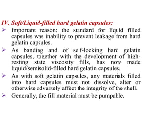 IV. Soft/Liquid-filled hard gelatin capsules:
 Important reason: the standard for liquid filled
capsules was inability to prevent leakage from hard
gelatin capsules.
 As banding and of self-locking hard gelatin
capsules, together with the development of high-
resting state viscosity fills, has now made
liquid/semisolid-filled hard gelatin capsules.
 As with soft gelatin capsules, any materials filled
into hard capsules must not dissolve, alter or
otherwise adversely affect the integrity of the shell.
 Generally, the fill material must be pumpable.
 