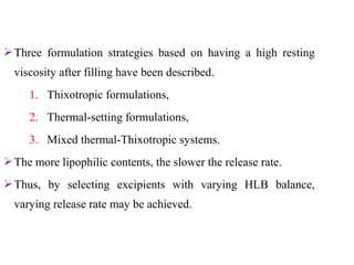 Three formulation strategies based on having a high resting
viscosity after filling have been described.
1. Thixotropic formulations,
2. Thermal-setting formulations,
3. Mixed thermal-Thixotropic systems.
The more lipophilic contents, the slower the release rate.
Thus, by selecting excipients with varying HLB balance,
varying release rate may be achieved.
 