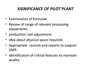 SIGNIFICANCE OF PILOT PLANT
• Examination of formulae.
• Review of range of relevant processing
equipments.
• production rate adjustment.
• Idea about physical space required.
• Appropriate records and reports to support
GMP.
• Identification of critical features to maintain
quality.
 