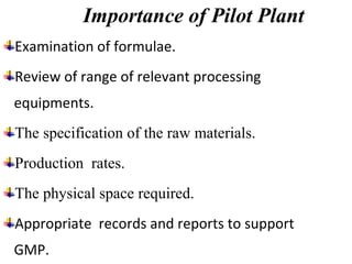 Importance of Pilot Plant
Examination of formulae.
Review of range of relevant processing
equipments.
The specification of the raw materials.
Production rates.
The physical space required.
Appropriate records and reports to support
GMP.
 