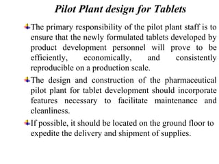 Pilot Plant design for Tablets
The primary responsibility of the pilot plant staff is to
ensure that the newly formulated tablets developed by
product development personnel will prove to be
efficiently, economically, and consistently
reproducible on a production scale.
The design and construction of the pharmaceutical
pilot plant for tablet development should incorporate
features necessary to facilitate maintenance and
cleanliness.
If possible, it should be located on the ground floor to
expedite the delivery and shipment of supplies.
 