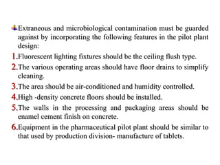 Extraneous and microbiological contamination must be guarded
Extraneous and microbiological contamination must be guarded
against by incorporating the following features in the pilot plant
against by incorporating the following features in the pilot plant
design:
design:
1.
1.Fluorescent lighting fixtures should be the ceiling flush type.
Fluorescent lighting fixtures should be the ceiling flush type.
2.
2.The various operating areas should have floor drains to simplify
The various operating areas should have floor drains to simplify
cleaning.
cleaning.
3.
3.The area should be air-conditioned and humidity controlled.
The area should be air-conditioned and humidity controlled.
4.
4.High -density concrete floors should be installed.
High -density concrete floors should be installed.
5.
5.The walls in the processing and packaging areas should be
The walls in the processing and packaging areas should be
enamel cement finish on concrete.
enamel cement finish on concrete.
6.
6.Equipment in the pharmaceutical pilot plant should be similar to
Equipment in the pharmaceutical pilot plant should be similar to
that used by production division- manufacture of tablets.
that used by production division- manufacture of tablets.
 