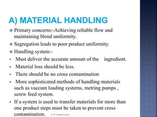  Primary concerns:-Achieving reliable flow and
maintaining blend uniformity.
 Segregation leads to poor product uniformity.
 Handling system:-
 Must deliver the accurate amount of the ingredient.
 Material loss should be less.
 There should be no cross contamination
 More sophisticated methods of handling materials
such as vaccum loading systems, metring pumps ,
screw feed system.
 If a system is used to transfer materials for more than
one product steps must be taken to prevent cross
contamination. D. R. Chandravanshi
 