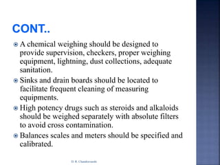  A chemical weighing should be designed to
provide supervision, checkers, proper weighing
equipment, lightning, dust collections, adequate
sanitation.
 Sinks and drain boards should be located to
facilitate frequent cleaning of measuring
equipments.
 High potency drugs such as steroids and alkaloids
should be weighed separately with absolute filters
to avoid cross contamination.
 Balances scales and meters should be specified and
calibrated.
D. R. Chandravanshi
 