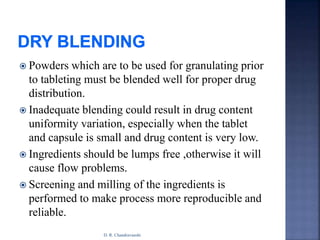  Powders which are to be used for granulating prior
to tableting must be blended well for proper drug
distribution.
 Inadequate blending could result in drug content
uniformity variation, especially when the tablet
and capsule is small and drug content is very low.
 Ingredients should be lumps free ,otherwise it will
cause flow problems.
 Screening and milling of the ingredients is
performed to make process more reproducible and
reliable.
D. R. Chandravanshi
 