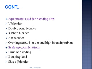 Equipments used for blending are:-
 V-blender
 Double cone blender
 Ribbon blender
 Bin blender
 Orbiting screw blender and high intensity mixers
 Scale up considerations
 Time of blending
 Blending load
 Size of blender
D. R. Chandravanshi
 