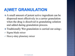  A small amount of potent active ingredient can be
dispersed most effectively in a carrier granulation
when the drug is dissolved in granulating solution
and added during granulation process.
 Traditionally Wet granulation is carried out using:-
 Sigma blade mixer
 Heavy-duty planetary mixer
D. R. Chandravanshi
 