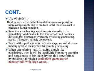  Use of binders:-
Binders are used in tablet formulations to make powders
more compressible and to produce tablet more resistant to
breakage during handling.
 Sometimes the binding agent imparts viscosity to the
granulating solution due to this transfer of fluid becomes
difficult ,this problem is overcome by adding granulating
agents if it occurs in scale up process.
 To avoid this problem in formulation stage, we will disperse
binding agent in the dry powder prior to granulating
 When granulating mass is having dough like
consistency then it will be subdivide into more granular
and porus mass to facilitate drying, this is performed
by passing it through a oscillating granulator or
hammer mill with large screen.
D. R. Chandravanshi
 