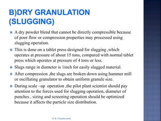  A dry powder blend that cannot be directly compressible because
of poor flow or compression properties may processed using
slugging operation.
 This is done on a tablet press designed for slugging ,which
operates at pressure of about 15 tons, compared with normal tablet
press which operates at pressure of 4 tons or less.
 Slugs range in diameter is 1inch for easily slugged material.
 After compression ,the slugs are broken down using hammer mill
or oscillating granulator to obtain uniform granule size.
 During scale –up operation ,the pilot plant scientist should pay
attention to the forces used for slugging operation, diameter of
punches , sizing and screening operation should be optimized
because it affects the particle size distribution.
D. R. Chandravanshi
 
