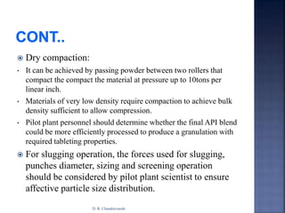  Dry compaction:
• It can be achieved by passing powder between two rollers that
compact the compact the material at pressure up to 10tons per
linear inch.
• Materials of very low density require compaction to achieve bulk
density sufficient to allow compression.
• Pilot plant personnel should determine whether the final API blend
could be more efficiently processed to produce a granulation with
required tableting properties.
 For slugging operation, the forces used for slugging,
punches diameter, sizing and screening operation
should be considered by pilot plant scientist to ensure
affective particle size distribution.
D. R. Chandravanshi
 