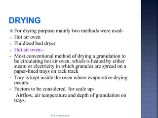  For drying purpose mainly two methods were used-
o Hot air oven
o Fluidized bed dryer
o Hot air oven:-
• Most conventional method of drying a granulation to
be circulating hot air oven, which is heated by either
steam or electricity in which granules are spread on a
paper-lined trays on rack track
• Tray is kept inside the oven where evaporative drying
occurs.
• Factors to be considered for scale up-
Airflow, air temperature and depth of granulation on
trays.
D. R. Chandravanshi
 