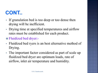• If granulation bed is too deep or too dense then
drying will be inefficient.
• Drying time at specified temperatures and airflow
rates must be established for each product.
 Fluidized bed dryer:-
• Fluidized bed ryers is an best alternative method of
Drying.
• The important factor considered as part of scale up
fluidized bed dryer are optimum loads, rate of
airflow, inlet air temperature and humidity.
D. R. Chandravanshi
 