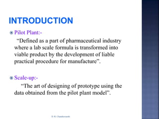  Pilot Plant:-
“Defined as a part of pharmaceutical industry
where a lab scale formula is transformed into
viable product by the development of liable
practical procedure for manufacture”.
 Scale-up:-
“The art of designing of prototype using the
data obtained from the pilot plant model”.
D. R. Chandravanshi
 