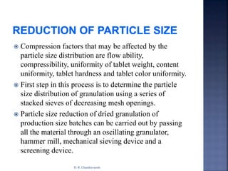  Compression factors that may be affected by the
particle size distribution are flow ability,
compressibility, uniformity of tablet weight, content
uniformity, tablet hardness and tablet color uniformity.
 First step in this process is to determine the particle
size distribution of granulation using a series of
stacked sieves of decreasing mesh openings.
 Particle size reduction of dried granulation of
production size batches can be carried out by passing
all the material through an oscillating granulator,
hammer mill, mechanical sieving device and a
screening device.
D. R. Chandravanshi
 