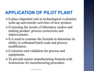  It plays important role in technological evaluation
scale-up and transfer activities of new product.
 Evaluating the results of laboratory studies and
making product ,process corrections and
improvements.
 It is used to examine the formula to determine its
ability to withstand batch scale and process
modification.
 Evaluation and validation for process and
equipments.
 To provide master manufacturing formula with
instructions for manufacturing procedure.
D. R. Chandravanshi
 