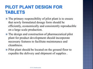  The primary responsibility of pilot plant is to ensure
that newly formulated dosage form should be
efficiently, economically and consistently reproducible
on a large scale production.
 The design and construction of pharmaceutical pilot
plant for product development should incorporate
necessary features to facilitate maintenance and
cleanliness.
 Pilot plant should be located on the ground floor to
expedite the delivery and shipment of supplies .
D. R. Chandravanshi
 