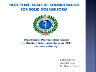 PILOT PLANT SCALE-UP CONSIDERATION
FOR SOLID DOSAGE FORM
Submitted By-
Anoothi Bain
M. Pharm 1st sem.
Department of Pharmaceutical Sciences
Dr. Harisingh Gour University, Sagar (M.P)
(a central university)
 