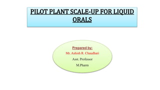Prepared by:
Mr. Ashish R. Chaudhari
Asst. Professor
M.Pharm
PILOT PLANT SCALE-UP FOR LIQUID
ORALS
 